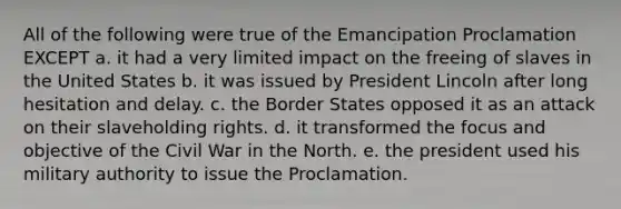 All of the following were true of the Emancipation Proclamation EXCEPT a. it had a very limited impact on the freeing of slaves in the United States b. it was issued by President Lincoln after long hesitation and delay. c. the Border States opposed it as an attack on their slaveholding rights. d. it transformed the focus and objective of the Civil War in the North. e. the president used his military authority to issue the Proclamation.