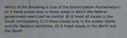 Which of the following is true of the Emancipation Proclamation? A) It freed slaves only in those areas in which the federal government exercised no control. B) It freed all slaves in the South immediately. C) It freed slaves only in the border states and the Western territories. D) It freed slaves in the North and the South.