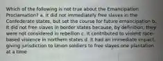 Which of the following is not true about the Emancipation Proclamation? a. It did not immediately free slaves in the Confederate states, but set the course for future emancipation b. It did not free slaves in border states because, by definition, they were not considered in rebellion c. It contributed to violent race-based violence in northern states d. It had an immediate impact, giving jurisdiction to Union soldiers to free slaves one plantation at a time