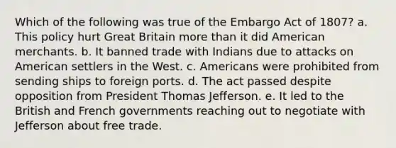 Which of the following was true of the Embargo Act of 1807? a. This policy hurt Great Britain more than it did American merchants. b. It banned trade with Indians due to attacks on American settlers in the West. c. Americans were prohibited from sending ships to foreign ports. d. The act passed despite opposition from President Thomas Jefferson. e. It led to the British and French governments reaching out to negotiate with Jefferson about free trade.