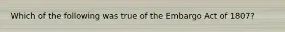 Which of the following was true of the Embargo Act of 1807?