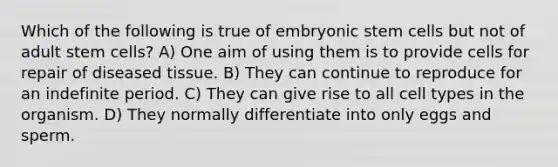 Which of the following is true of embryonic stem cells but not of adult stem cells? A) One aim of using them is to provide cells for repair of diseased tissue. B) They can continue to reproduce for an indefinite period. C) They can give rise to all cell types in the organism. D) They normally differentiate into only eggs and sperm.