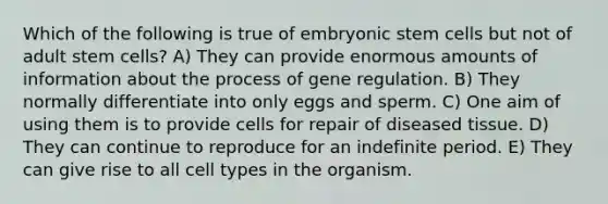 Which of the following is true of embryonic stem cells but not of adult stem cells? A) They can provide enormous amounts of information about the process of gene regulation. B) They normally differentiate into only eggs and sperm. C) One aim of using them is to provide cells for repair of diseased tissue. D) They can continue to reproduce for an indefinite period. E) They can give rise to all cell types in the organism.