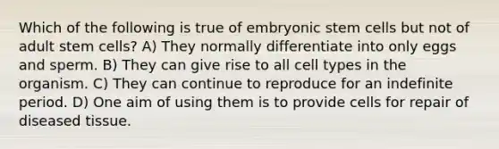 Which of the following is true of embryonic stem cells but not of adult stem cells? A) They normally differentiate into only eggs and sperm. B) They can give rise to all cell types in the organism. C) They can continue to reproduce for an indefinite period. D) One aim of using them is to provide cells for repair of diseased tissue.