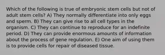 Which of the following is true of embryonic stem cells but not of adult stem cells? A) They normally differentiate into only eggs and sperm. B) They can give rise to all cell types in the organism. C) They can continue to reproduce for an indefinite period. D) They can provide enormous amounts of information about the process of gene regulation. E) One aim of using them is to provide cells for repair of diseased tissue.