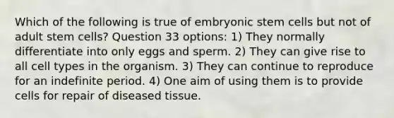 Which of the following is true of embryonic stem cells but not of adult stem cells? Question 33 options: 1) They normally differentiate into only eggs and sperm. 2) They can give rise to all cell types in the organism. 3) They can continue to reproduce for an indefinite period. 4) One aim of using them is to provide cells for repair of diseased tissue.