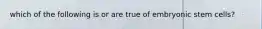 which of the following is or are true of embryonic stem cells?