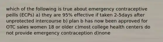 which of the following is true about emergency contraceptive peills (ECPs) a) they are 95% effective if taken 2-5days after unprotected intercourse b) plan b has now been approved for OTC sales women 18 or older c)most college health centers do not provide emergency contraception d)none