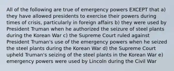 All of the following are true of emergency powers EXCEPT that a) they have allowed presidents to exercise their powers during times of crisis, particularly in foreign affairs b) they were used by President Truman when he authorized the seizure of steel plants during the Korean War c) the Supreme Court ruled against President Truman's use of the emergency powers when he seized the steel plants during the Korean War d) the Supreme Court upheld Truman's seizing of the steel plants in the Korean War e) emergency powers were used by Lincoln during the Civil War