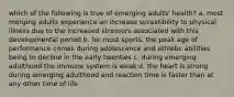 which of the following is true of emerging adults' health? a. most merging adults experience an increase sucestibility to physical illness due to the increased stressors associated with this developmental period b. for most sports, the peak age of performance comes during adolescence and athletic abilities being to decline in the early twenties c. during emerging adulthood the immune system is weak d. the heart is strong during emerging adulthood and reaction time is faster than at any other time of life