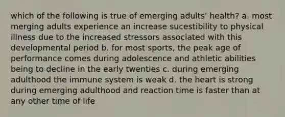 which of the following is true of emerging adults' health? a. most merging adults experience an increase sucestibility to physical illness due to the increased stressors associated with this developmental period b. for most sports, the peak age of performance comes during adolescence and athletic abilities being to decline in the early twenties c. during emerging adulthood the immune system is weak d. the heart is strong during emerging adulthood and reaction time is faster than at any other time of life