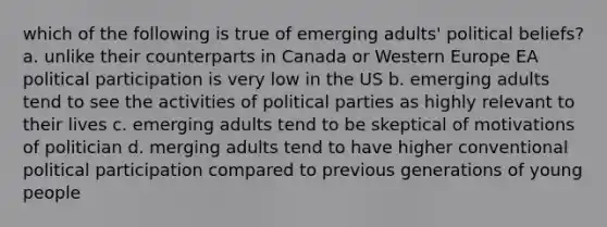 which of the following is true of emerging adults' political beliefs? a. unlike their counterparts in Canada or Western Europe EA political participation is very low in the US b. emerging adults tend to see the activities of political parties as highly relevant to their lives c. emerging adults tend to be skeptical of motivations of politician d. merging adults tend to have higher conventional political participation compared to previous generations of young people