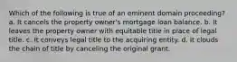 Which of the following is true of an eminent domain proceeding? a. It cancels the property owner's mortgage loan balance. b. It leaves the property owner with equitable title in place of legal title. c. It conveys legal title to the acquiring entity. d. It clouds the chain of title by canceling the original grant.