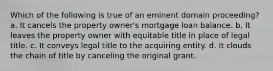 Which of the following is true of an eminent domain proceeding? a. It cancels the property owner's mortgage loan balance. b. It leaves the property owner with equitable title in place of legal title. c. It conveys legal title to the acquiring entity. d. It clouds the chain of title by canceling the original grant.