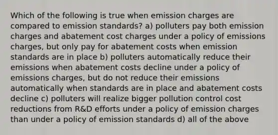 Which of the following is true when emission charges are compared to emission standards? a) polluters pay both emission charges and abatement cost charges under a policy of emissions charges, but only pay for abatement costs when emission standards are in place b) polluters automatically reduce their emissions when abatement costs decline under a policy of emissions charges, but do not reduce their emissions automatically when standards are in place and abatement costs decline c) polluters will realize bigger pollution control cost reductions from R&D efforts under a policy of emission charges than under a policy of emission standards d) all of the above