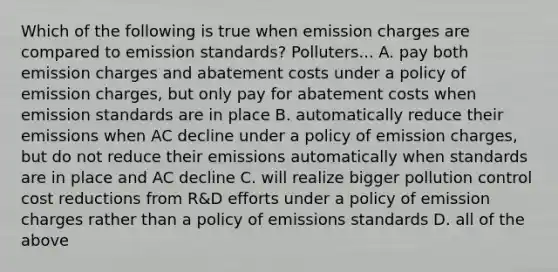 Which of the following is true when emission charges are compared to emission standards? Polluters... A. pay both emission charges and abatement costs under a policy of emission charges, but only pay for abatement costs when emission standards are in place B. automatically reduce their emissions when AC decline under a policy of emission charges, but do not reduce their emissions automatically when standards are in place and AC decline C. will realize bigger pollution control cost reductions from R&D efforts under a policy of emission charges rather than a policy of emissions standards D. all of the above