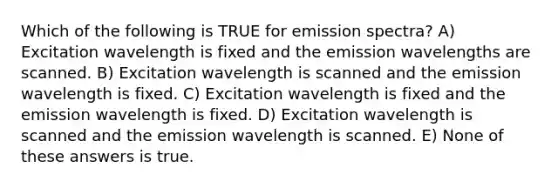 Which of the following is TRUE for emission spectra? A) Excitation wavelength is fixed and the emission wavelengths are scanned. B) Excitation wavelength is scanned and the emission wavelength is fixed. C) Excitation wavelength is fixed and the emission wavelength is fixed. D) Excitation wavelength is scanned and the emission wavelength is scanned. E) None of these answers is true.