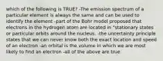 which of the following is TRUE? -The emission spectrum of a particular element is always the same and can be used to identify the element -part of the Bohr model proposed that electrons in the hydrogen atom are located in "stationary states or particular orbits around the nucleus. -the uncertainty principle states that we can never know both the exact location and speed of an electron -an orbital is the volume in which we are most likely to find an electron -all of the above are true