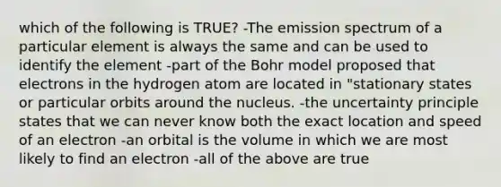 which of the following is TRUE? -The emission spectrum of a particular element is always the same and can be used to identify the element -part of the Bohr model proposed that electrons in the hydrogen atom are located in "stationary states or particular orbits around the nucleus. -the uncertainty principle states that we can never know both the exact location and speed of an electron -an orbital is the volume in which we are most likely to find an electron -all of the above are true