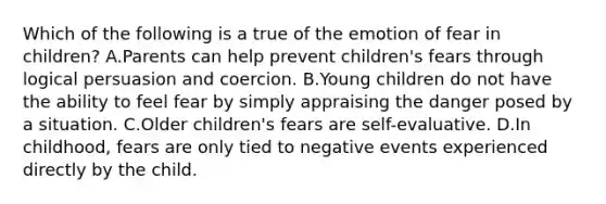 Which of the following is a true of the emotion of fear in children? A.Parents can help prevent children's fears through logical persuasion and coercion. B.Young children do not have the ability to feel fear by simply appraising the danger posed by a situation. C.Older children's fears are self-evaluative. D.In childhood, fears are only tied to negative events experienced directly by the child.