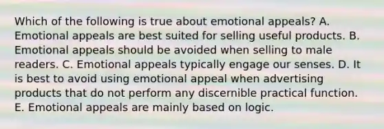 Which of the following is true about emotional appeals? A. Emotional appeals are best suited for selling useful products. B. Emotional appeals should be avoided when selling to male readers. C. Emotional appeals typically engage our senses. D. It is best to avoid using emotional appeal when advertising products that do not perform any discernible practical function. E. Emotional appeals are mainly based on logic.