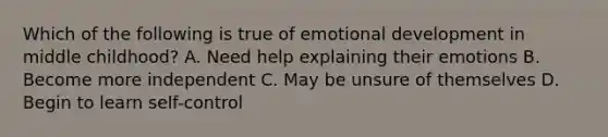 Which of the following is true of emotional development in middle childhood? A. Need help explaining their emotions B. Become more independent C. May be unsure of themselves D. Begin to learn self-control