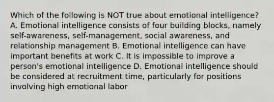 Which of the following is NOT true about emotional intelligence? A. Emotional intelligence consists of four building blocks, namely self-awareness, self-management, social awareness, and relationship management B. Emotional intelligence can have important benefits at work C. It is impossible to improve a person's emotional intelligence D. Emotional intelligence should be considered at recruitment time, particularly for positions involving high emotional labor