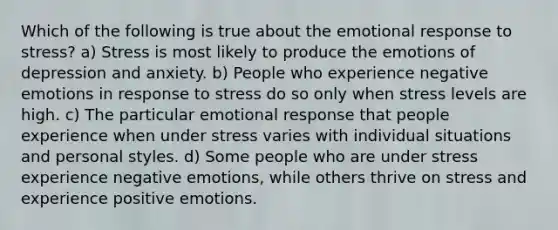 Which of the following is true about the emotional response to stress? a) Stress is most likely to produce the emotions of depression and anxiety. b) People who experience negative emotions in response to stress do so only when stress levels are high. c) The particular emotional response that people experience when under stress varies with individual situations and personal styles. d) Some people who are under stress experience negative emotions, while others thrive on stress and experience positive emotions.