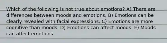 Which of the following is not true about emotions? A) There are differences between moods and emotions. B) Emotions can be clearly revealed with facial expressions. C) Emotions are more cognitive than moods. D) Emotions can affect moods. E) Moods can affect emotions