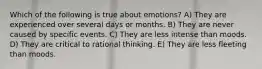 Which of the following is true about emotions? A) They are experienced over several days or months. B) They are never caused by specific events. C) They are less intense than moods. D) They are critical to rational thinking. E) They are less fleeting than moods.