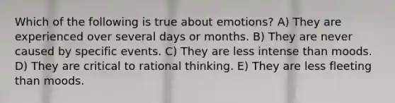 Which of the following is true about emotions? A) They are experienced over several days or months. B) They are never caused by specific events. C) They are less intense than moods. D) They are critical to rational thinking. E) They are less fleeting than moods.