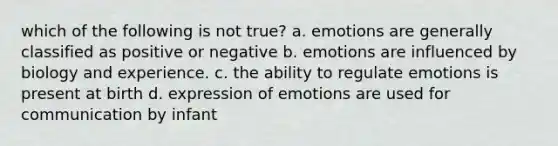 which of the following is not true? a. emotions are generally classified as positive or negative b. emotions are influenced by biology and experience. c. the ability to regulate emotions is present at birth d. expression of emotions are used for communication by infant