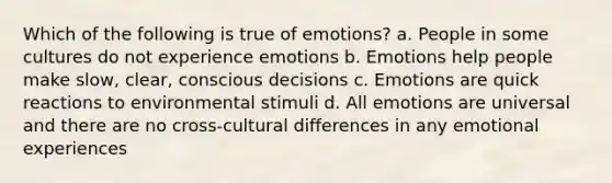 Which of the following is true of emotions? a. People in some cultures do not experience emotions b. Emotions help people make slow, clear, conscious decisions c. Emotions are quick reactions to environmental stimuli d. All emotions are universal and there are no cross-cultural differences in any emotional experiences