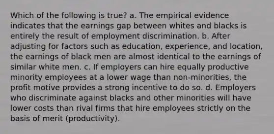 Which of the following is true? a. The empirical evidence indicates that the earnings gap between whites and blacks is entirely the result of employment discrimination. b. After adjusting for factors such as education, experience, and location, the earnings of black men are almost identical to the earnings of similar white men. c. If employers can hire equally productive minority employees at a lower wage than non-minorities, the profit motive provides a strong incentive to do so. d. Employers who discriminate against blacks and other minorities will have lower costs than rival firms that hire employees strictly on the basis of merit (productivity).