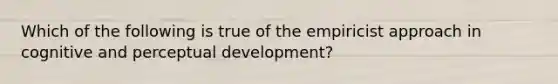 Which of the following is true of the empiricist approach in cognitive and perceptual development?