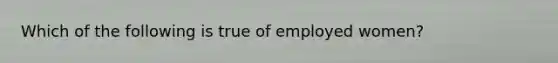 Which of the following is true of employed women?