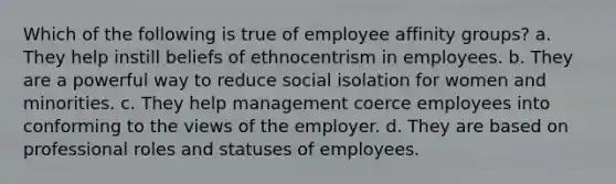 Which of the following is true of employee affinity groups? a. They help instill beliefs of ethnocentrism in employees. b. They are a powerful way to reduce social isolation for women and minorities. c. They help management coerce employees into conforming to the views of the employer. d. They are based on professional roles and statuses of employees.