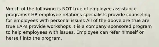 Which of the following is NOT true of employee assistance programs? HR employee relations specialists provide counseling for employees with personal issues All of the above are true are true EAPs provide workshops It is a company-sponsored program to help employees with issues. Employee can refer himself or herself into the program.