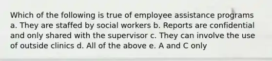 Which of the following is true of employee assistance programs a. They are staffed by social workers b. Reports are confidential and only shared with the supervisor c. They can involve the use of outside clinics d. All of the above e. A and C only