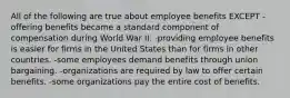 All of the following are true about employee benefits EXCEPT -offering benefits became a standard component of compensation during World War II. -providing employee benefits is easier for firms in the United States than for firms in other countries. -some employees demand benefits through union bargaining. -organizations are required by law to offer certain benefits. -some organizations pay the entire cost of benefits.