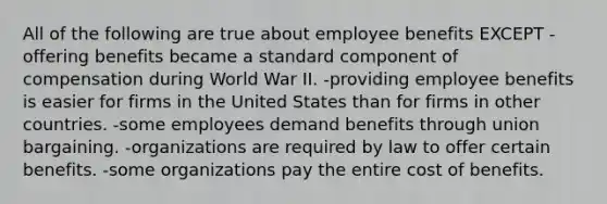 All of the following are true about employee benefits EXCEPT -offering benefits became a standard component of compensation during World War II. -providing employee benefits is easier for firms in the United States than for firms in other countries. -some employees demand benefits through union bargaining. -organizations are required by law to offer certain benefits. -some organizations pay the entire cost of benefits.