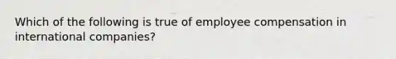 Which of the following is true of employee compensation in international companies?