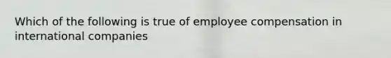 Which of the following is true of employee compensation in international companies