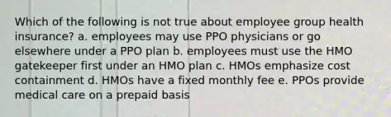 Which of the following is not true about employee group health insurance? a. employees may use PPO physicians or go elsewhere under a PPO plan b. employees must use the HMO gatekeeper first under an HMO plan c. HMOs emphasize cost containment d. HMOs have a fixed monthly fee e. PPOs provide medical care on a prepaid basis