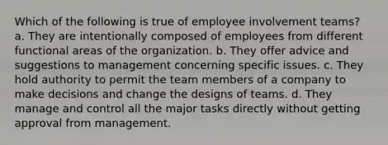 Which of the following is true of employee involvement teams? a. They are intentionally composed of employees from different functional areas of the organization. b. They offer advice and suggestions to management concerning specific issues. c. They hold authority to permit the team members of a company to make decisions and change the designs of teams. d. They manage and control all the major tasks directly without getting approval from management.