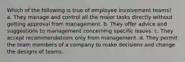 Which of the following is true of employee involvement teams? a. They manage and control all the major tasks directly without getting approval from management. b. They offer advice and suggestions to management concerning specific issues. c. They accept recommendations only from management. d. They permit the team members of a company to make decisions and change the designs of teams.