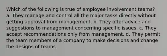 Which of the following is true of employee involvement teams? a. They manage and control all the major tasks directly without getting approval from management. b. They offer advice and suggestions to management concerning specific issues. c. They accept recommendations only from management. d. They permit the team members of a company to make decisions and change the designs of teams.