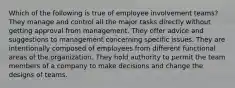 Which of the following is true of employee involvement teams? They manage and control all the major tasks directly without getting approval from management. They offer advice and suggestions to management concerning specific issues. They are intentionally composed of employees from different functional areas of the organization. They hold authority to permit the team members of a company to make decisions and change the designs of teams.