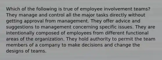 Which of the following is true of employee involvement teams? They manage and control all the major tasks directly without getting approval from management. They offer advice and suggestions to management concerning specific issues. They are intentionally composed of employees from different functional areas of the organization. They hold authority to permit the team members of a company to make decisions and change the designs of teams.