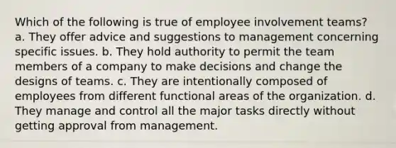 Which of the following is true of employee involvement teams? a. They offer advice and suggestions to management concerning specific issues. b. They hold authority to permit the team members of a company to make decisions and change the designs of teams. c. They are intentionally composed of employees from different functional areas of the organization. d. They manage and control all the major tasks directly without getting approval from management.